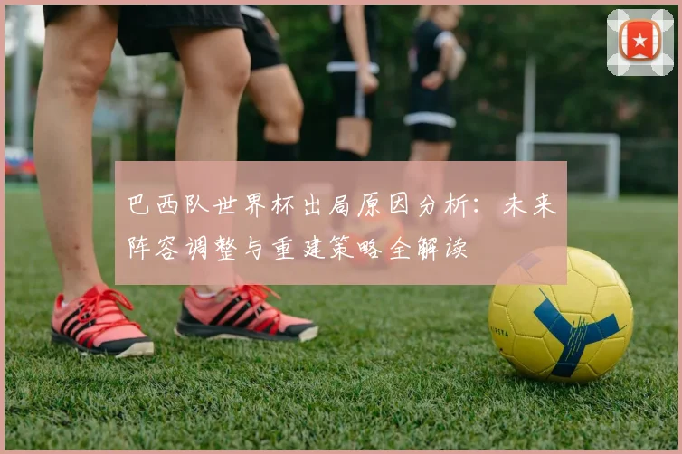 巴西队世界杯出局原因分析:未来阵容调整与重建策略全解读