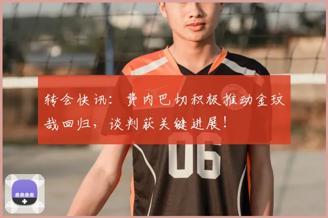 转会快讯：费内巴切积极推动金玟哉回归，谈判获关键进展！