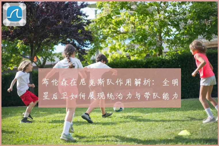 布伦森在尼克斯队作用解析:全明星后卫如何展现统治力与带队能力