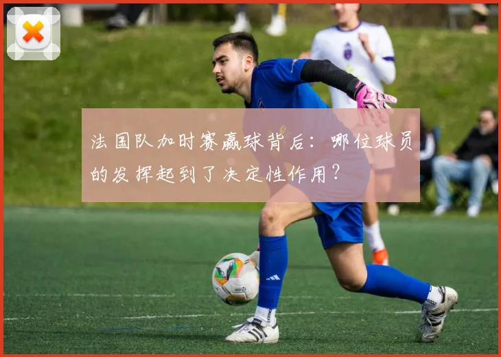 法国队加时赛赢球背后:哪位球员的发挥起到了决定性作用?