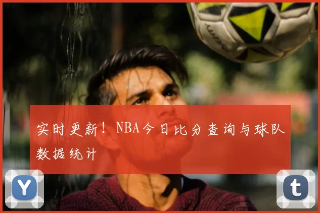 实时更新！NBA今日比分查询与球队数据统计