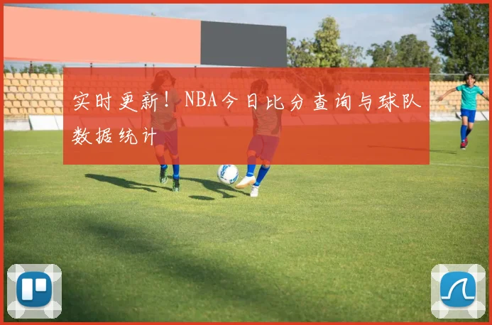 实时更新!NBA今日比分查询与球队数据统计