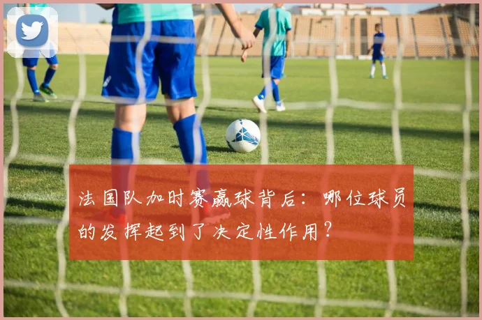 法国队加时赛赢球背后：哪位球员的发挥起到了决定性作用？