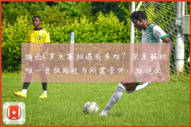 梅西C罗决赛相遇有多难？深度解析唯一晋级路径与所需条件，球迷必读指南