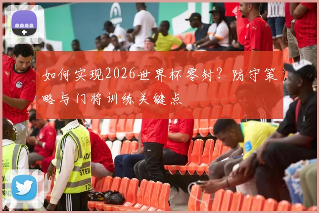 如何实现2026世界杯零封？防守策略与门将训练关键点