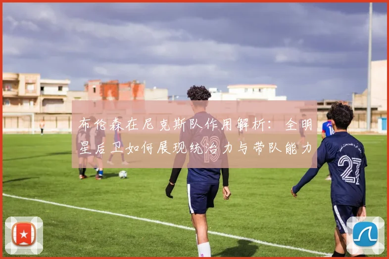 布伦森在尼克斯队作用解析：全明星后卫如何展现统治力与带队能力