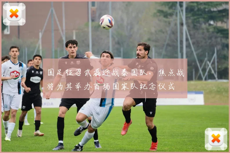 国足征召武磊迎战泰国队，焦点战将为其举办百场国家队纪念仪式