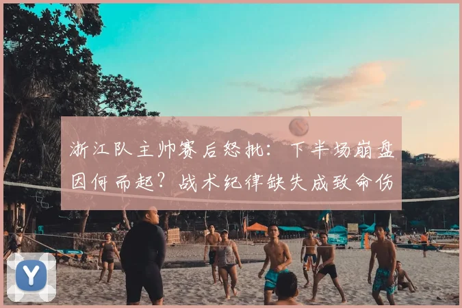 浙江队主帅赛后怒批：下半场崩盘因何而起？战术纪律缺失成致命伤